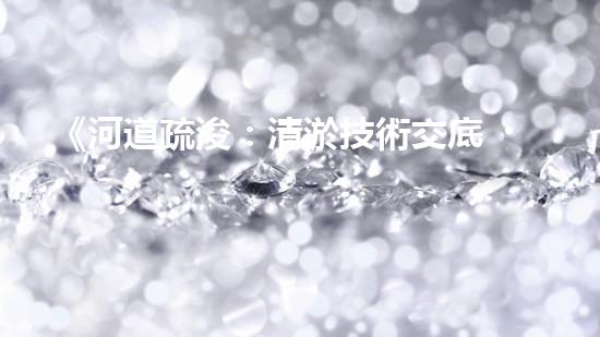《河道疏浚：清淤技術交底，助力水域暢行》